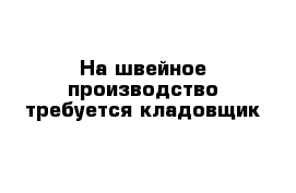 На швейное производство требуется кладовщик 